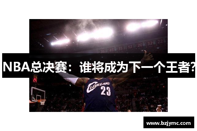 NBA总决赛：谁将成为下一个王者？